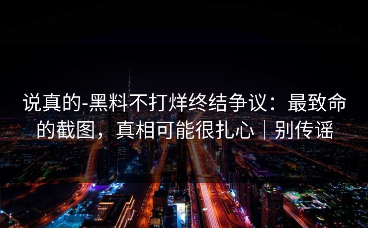 说真的-黑料不打烊终结争议：最致命的截图，真相可能很扎心｜别传谣