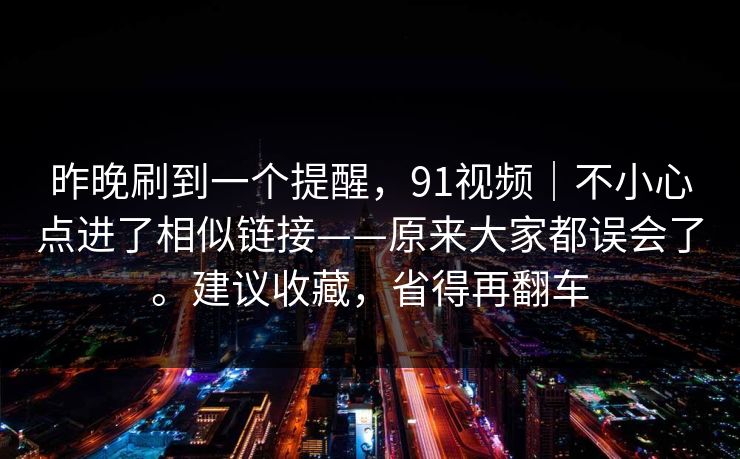 昨晚刷到一个提醒，91视频｜不小心点进了相似链接——原来大家都误会了。建议收藏，省得再翻车