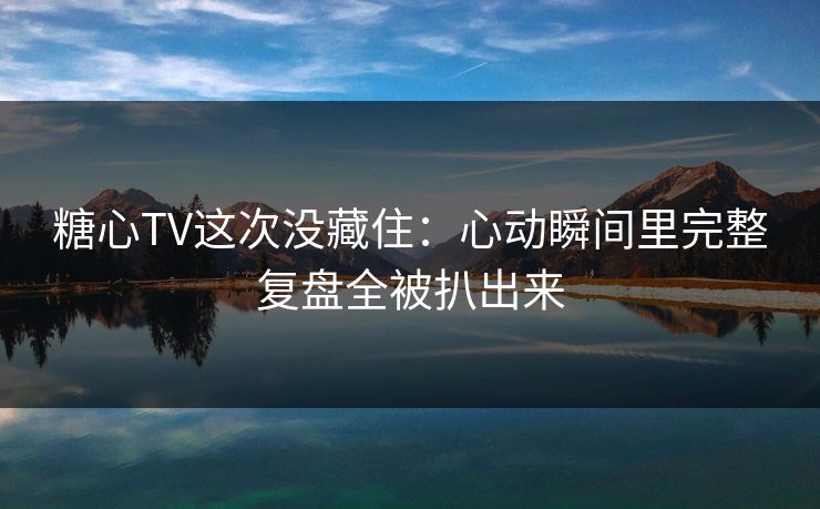糖心TV这次没藏住：心动瞬间里完整复盘全被扒出来