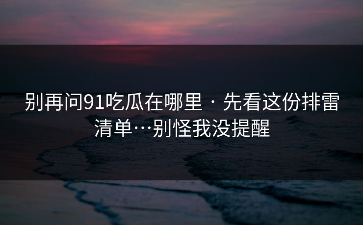 别再问91吃瓜在哪里 · 先看这份排雷清单…别怪我没提醒