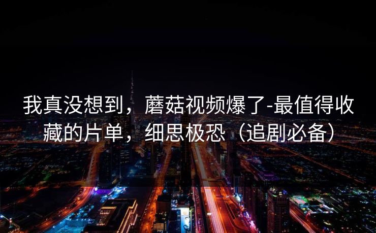 我真没想到，蘑菇视频爆了-最值得收藏的片单，细思极恐（追剧必备）