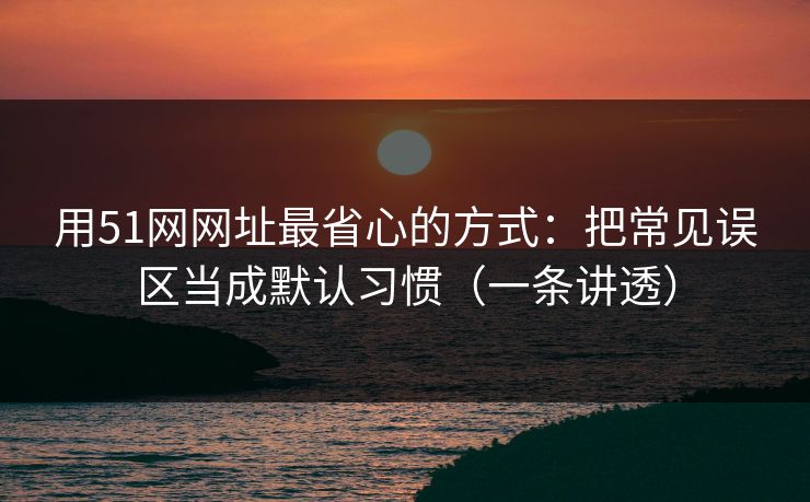 用51网网址最省心的方式：把常见误区当成默认习惯（一条讲透）