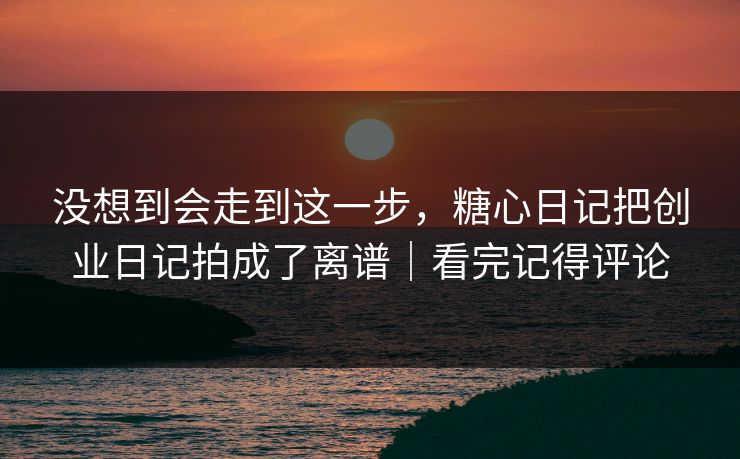 没想到会走到这一步，糖心日记把创业日记拍成了离谱｜看完记得评论