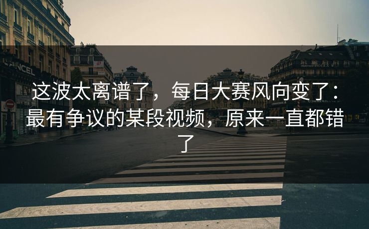 这波太离谱了，每日大赛风向变了：最有争议的某段视频，原来一直都错了