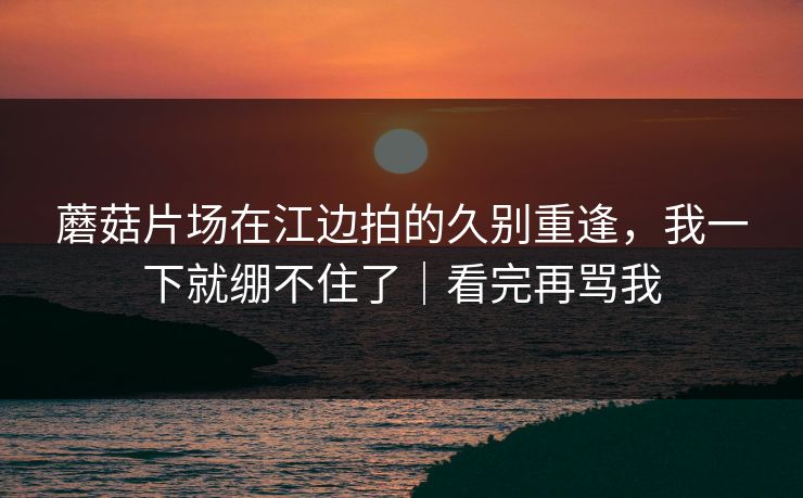 蘑菇片场在江边拍的久别重逢，我一下就绷不住了｜看完再骂我