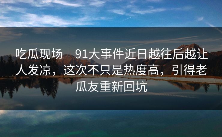 吃瓜现场｜91大事件近日越往后越让人发凉，这次不只是热度高，引得老瓜友重新回坑