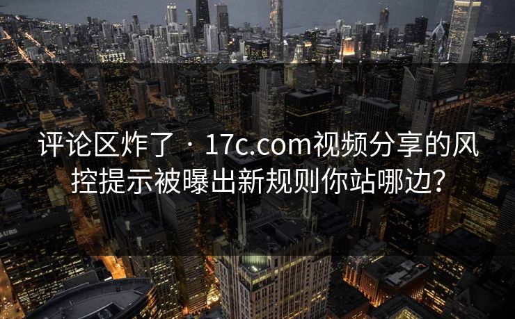 评论区炸了 · 17c.com视频分享的风控提示被曝出新规则你站哪边？