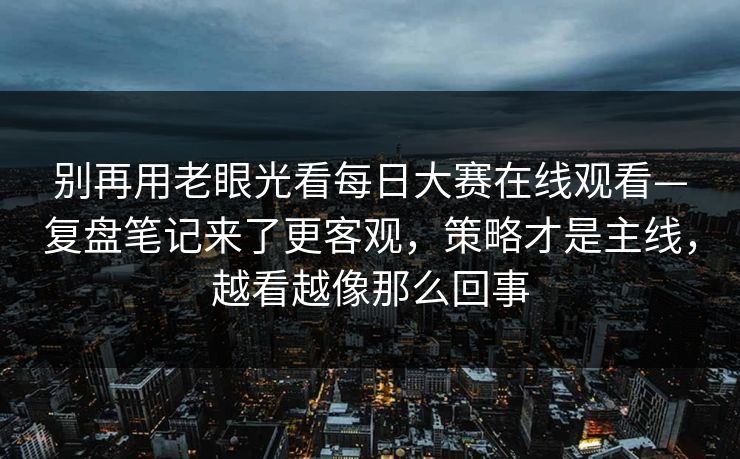 别再用老眼光看每日大赛在线观看—复盘笔记来了更客观，策略才是主线，越看越像那么回事