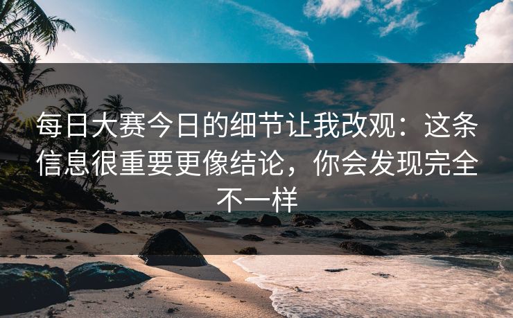 每日大赛今日的细节让我改观：这条信息很重要更像结论，你会发现完全不一样